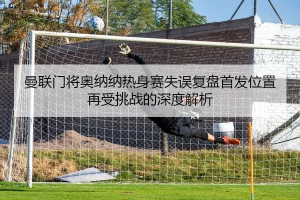 曼联门将奥纳纳热身赛失误复盘首发位置再受挑战的深度解析