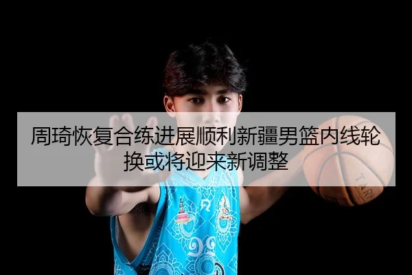 周琦恢复合练进展顺利新疆男篮内线轮换或将迎来新调整
